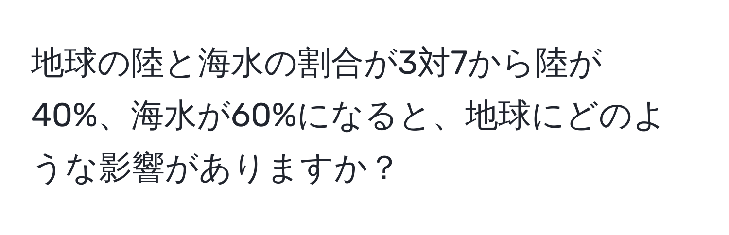 地球の陸と海水の割合が3対7から陸が40%、海水が60%になると、地球にどのような影響がありますか？