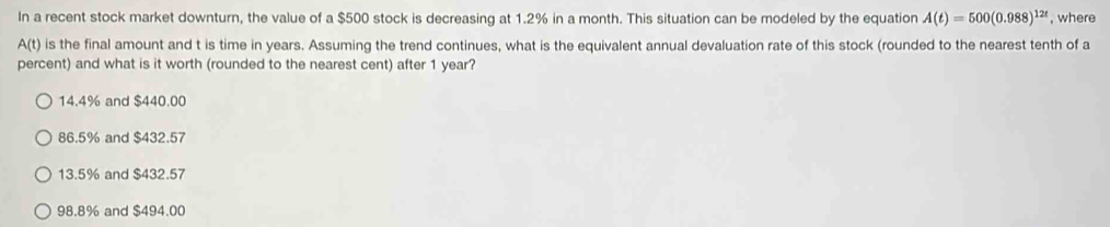 In a recent stock market downturn, the value of a $500 stock is decreasing at 1.2% in a month. This situation can be modeled by the equation A(t)=500(0.988)^12t , where
A(t) is the final amount and t is time in years. Assuming the trend continues, what is the equivalent annual devaluation rate of this stock (rounded to the nearest tenth of a
percent) and what is it worth (rounded to the nearest cent) after 1 year?
14.4% and $440.00
86.5% and $432.57
13.5% and $432.57
98.8% and $494.00