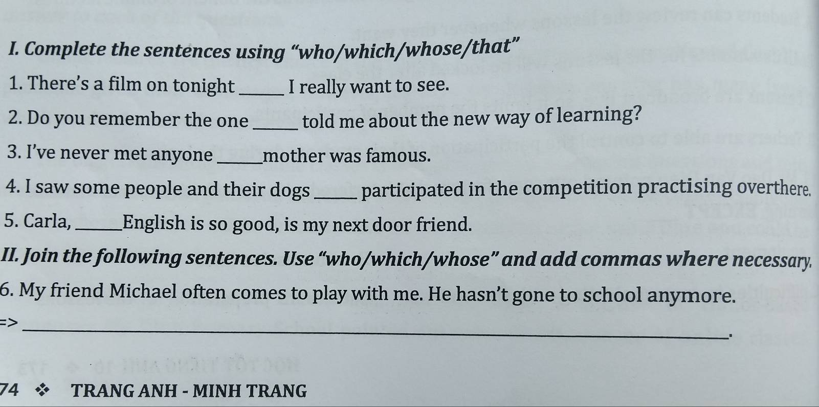 Complete the sentences using “who/which/whose/that” 
1. There’s a film on tonight_ I really want to see. 
2. Do you remember the one _told me about the new way of learning? 
3. I’ve never met anyone _mother was famous. 
4. I saw some people and their dogs _participated in the competition practising overthere. 
5. Carla, _English is so good, is my next door friend. 
II. Join the following sentences. Use “who/which/whose” and add commas where necessary 
6. My friend Michael often comes to play with me. He hasn’t gone to school anymore. 
_ 
74 * TRANG ANH - MINH TRANG