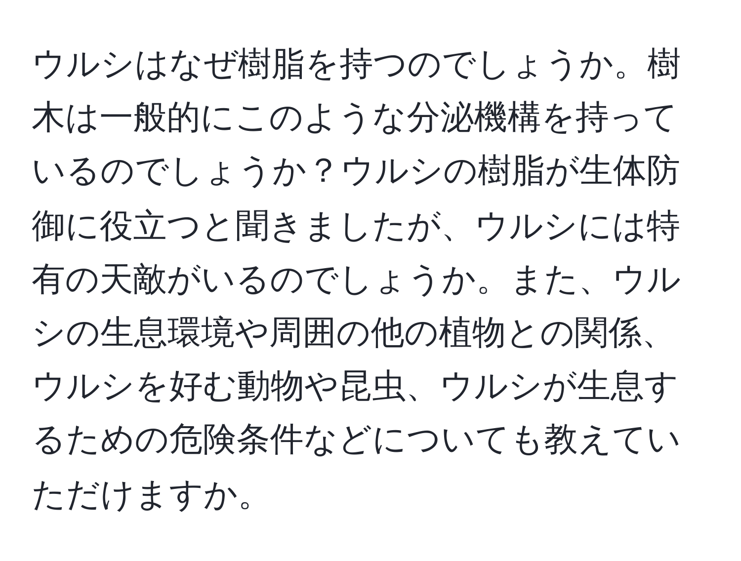 ウルシはなぜ樹脂を持つのでしょうか。樹木は一般的にこのような分泌機構を持っているのでしょうか？ウルシの樹脂が生体防御に役立つと聞きましたが、ウルシには特有の天敵がいるのでしょうか。また、ウルシの生息環境や周囲の他の植物との関係、ウルシを好む動物や昆虫、ウルシが生息するための危険条件などについても教えていただけますか。