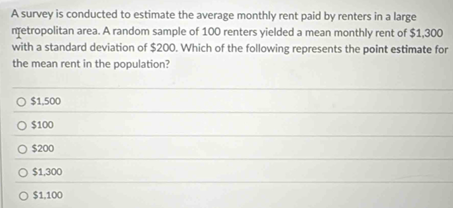 A survey is conducted to estimate the average monthly rent paid by renters in a large
metropolitan area. A random sample of 100 renters yielded a mean monthly rent of $1,300
with a standard deviation of $200. Which of the following represents the point estimate for
the mean rent in the population?
$1,500
$100
$200
$1,300
$1,100