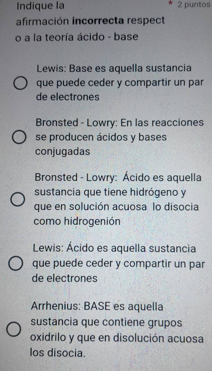 Indique la 2 puntos
afirmación incorrecta respect
o a la teoría ácido - base
Lewis: Base es aquella sustancia
que puede ceder y compartir un par
de electrones
Bronsted - Lowry: En las reacciones
se producen ácidos y bases
conjugadas
Bronsted - Lowry: Ácido es aquella
sustancia que tiene hidrógeno y
que en solución acuosa lo disocia
como hidrogenión
Lewis: Ácido es aquella sustancia
que puede ceder y compartir un par
de electrones
Arrhenius: BASE es aquella
sustancia que contiene grupos
oxidrilo y que en disolución acuosa
los disocia.