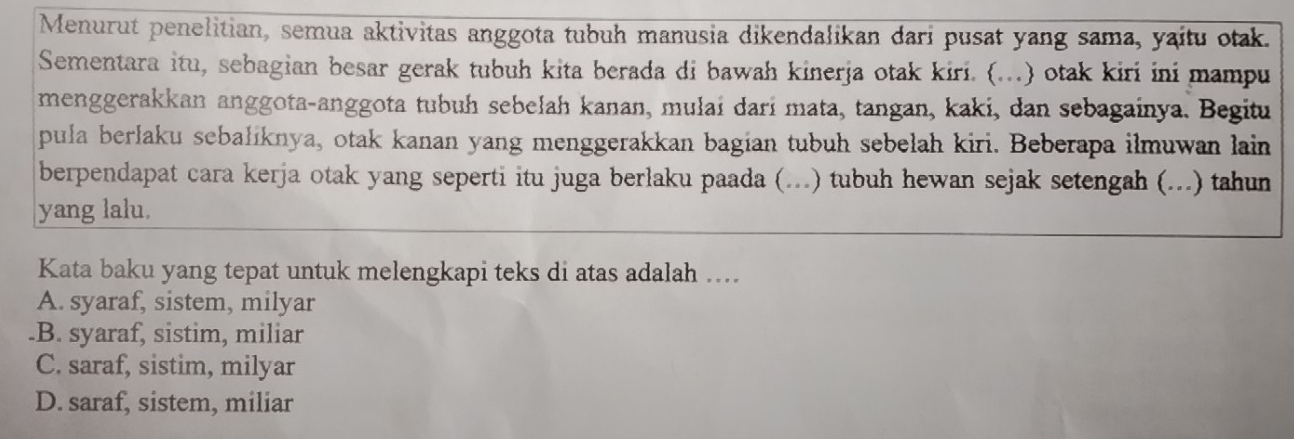 Menurut penelitian, semua aktivitas anggota tubuh manusia dikendalikan dari pusat yang sama, yaitu otak.
Sementara itu, sebagian besar gerak tubuh kita berada di bawah kinerja otak kiri. (...) otak kiri ini mampu
menggerakkan anggota-anggota tubuh sebelah kanan, mulai darí mata, tangan, kaki, dan sebagainya. Begitu
pula berlaku sebaliknya, otak kanan yang menggerakkan bagian tubuh sebelah kiri. Beberapa ilmuwan lain
berpendapat cara kerja otak yang seperti itu juga berlaku paada (...) tubuh hewan sejak setengah (...) tahun
yang lalu.
Kata baku yang tepat untuk melengkapi teks di atas adalah ....
A. syaraf, sistem, milyar.B. syaraf, sistim, miliar
C. saraf, sistim, milyar
D. saraf, sistem, miliar