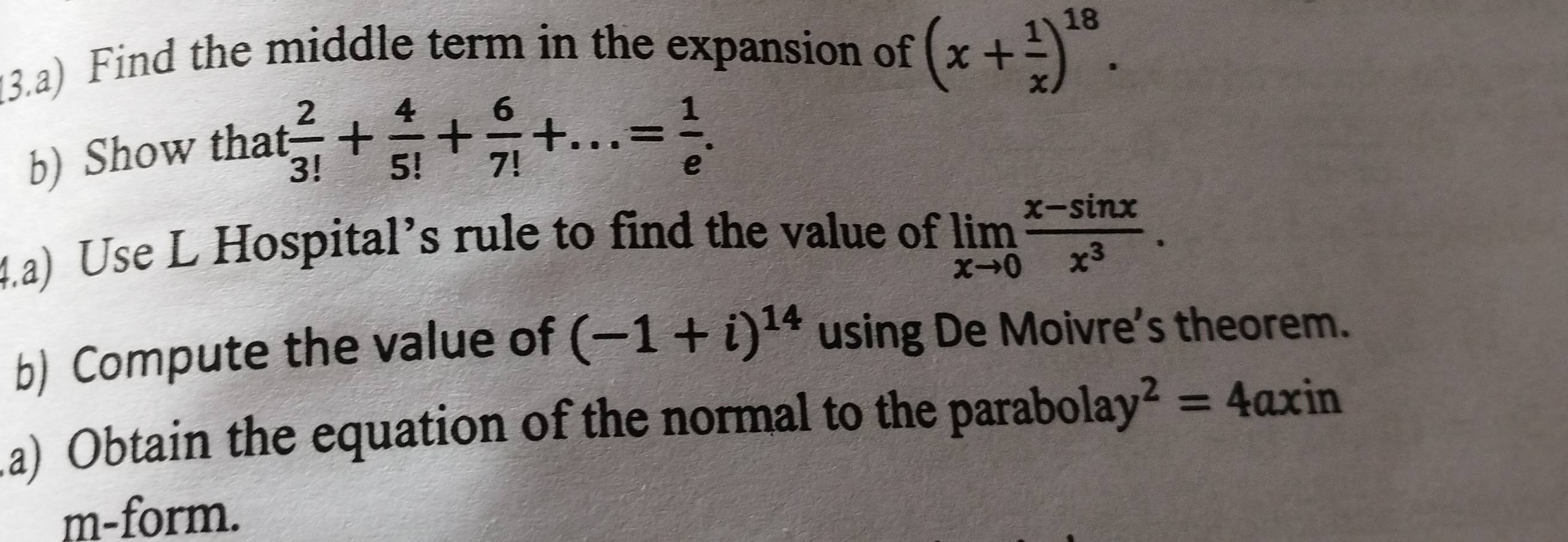 (3.a) Find the middle term in the expansion of (x+ 1/x )^18. 
b) Show that
 2/3! + 4/5! + 6/7! +...= 1/e . 
4.a) Use L Hospital’s rule to find the value of limlimits _xto 0 (x-sin x)/x^3 . 
b) Compute the value of (-1+i)^14 using De Moivre’s theorem. 
.a) Obtain the equation of the normal to the parabols ay^2=4axin
m-form.