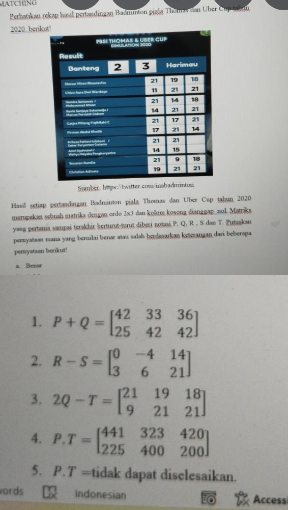 MATCHING 
Perhatikan rekap hasil pertandingan Badminton piala Thomas dan Über Cup tahun 
2020 berik 
Sumber: https://twitter.com/inabadminton 
Hasil setiap pertandingan Badminton piala Thomas dan Uber Cup tahun 2020 
merupakan sebuah matriks dengan ordo 2x3 dan kolom kosong dianggap_nol. Matriks 
yang pertama sampai terakhir berturut-turut diberi notasi P. Q. R , S dan T. Putuskan 
pernyataan mana yang bernilai benar atau salah berdasarkan keterangan dari beberapa 
pernyataan berikut! 
a. Benar 
1. P+Q=beginbmatrix 42&33&36 25&42&42endbmatrix
2. R-S=beginbmatrix 0&-4&14 3&6&21endbmatrix
3. 2Q-T=beginbmatrix 21&19&18 9&21&21endbmatrix
4. P.T=beginbmatrix 441&323&420 225&400&200endbmatrix
5. P.T = tidak dapat diselesaikan. 
ords Indonesian Access