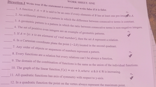 WORK SHEET: ONE 
_Direction-I Write true if the statement is correct and write false if it is false. 
1. A function f:Ato B is said to be an onto if every elements of B has at least one pre-imagt in A. 
_2. An arithmetic pattern is a pattern in which the difference between consecutive terms is constant. 
_3. A geometric pattern is a pattern in which the ratio between consecutive terms is non-negative integers. 
_4. The set of positive even integers are an example of geometric patterns. 
_5. If A= x: x is an element of real number, then the set A represent a relation. 
_6. In a Cartesian coordinate plane the point (-2,0) located in the second quadrant. 
_7. Any order of objects or sequences of numbers represent a pattern. 
_8. Every functions are a relation but every relations can't be always a function. 
_9. The domain of the combination of functions is the same as the union of the individual functions. 
_10. The graph of the linear function f(x)=ax+b , where a & b∈ N is increasing. 
_11. All quadratic functions has axis of symmetry with respect to y-axis. 
_12. In a quadratic function the point on the vertex always represent the maximum point.