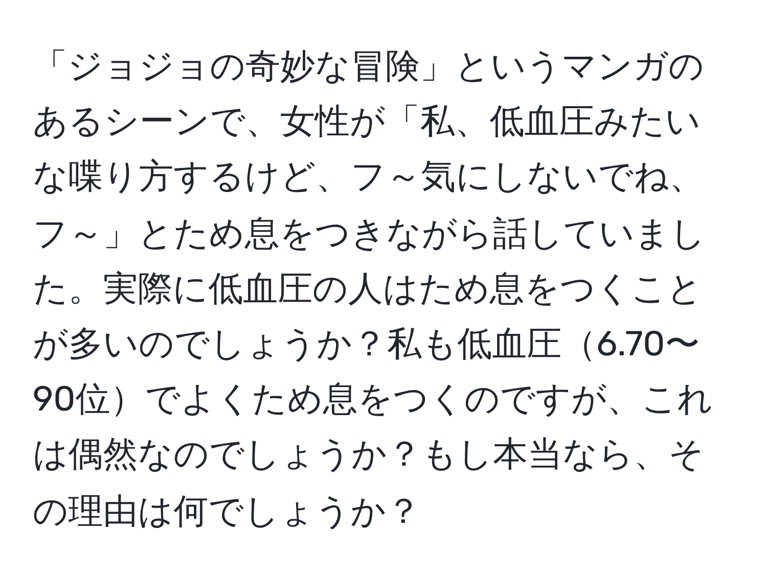 「ジョジョの奇妙な冒険」というマンガのあるシーンで、女性が「私、低血圧みたいな喋り方するけど、フ～気にしないでね、フ～」とため息をつきながら話していました。実際に低血圧の人はため息をつくことが多いのでしょうか？私も低血圧6.70〜90位でよくため息をつくのですが、これは偶然なのでしょうか？もし本当なら、その理由は何でしょうか？