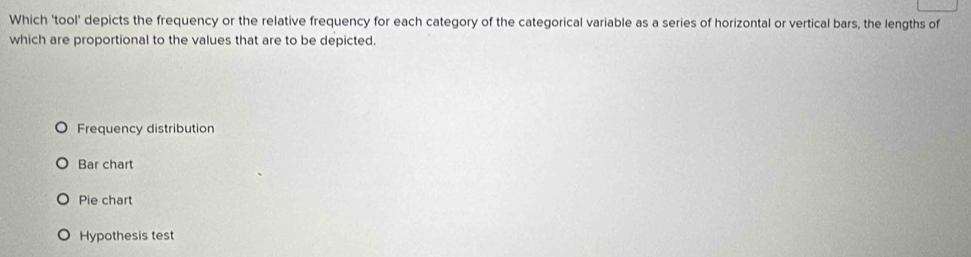 Which 'tool' depicts the frequency or the relative frequency for each category of the categorical variable as a series of horizontal or vertical bars, the lengths of
which are proportional to the values that are to be depicted.
Frequency distribution
Bar chart
Pie chart
Hypothesis test