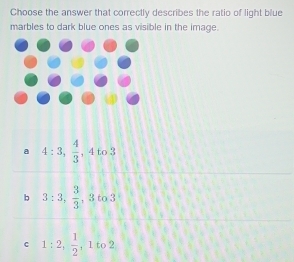 Choose the answer that correctly describes the ratio of light blue
marbles to dark blue ones as visible in the image.
a 4:3,  4/3  , 4 to 3
b 3:3,  3/3 , 3 to 3
c 1:2, frac 12^ 1 to 2