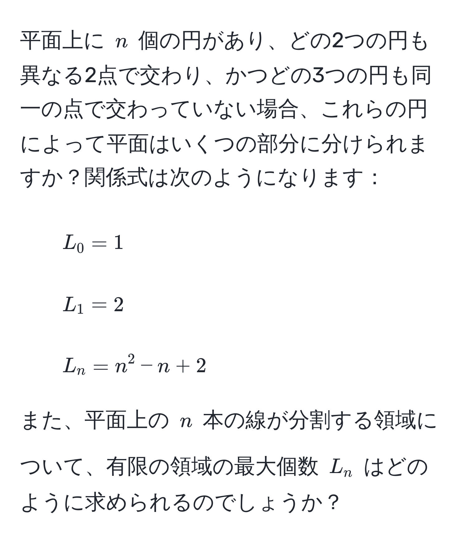 平面上に $n$ 個の円があり、どの2つの円も異なる2点で交わり、かつどの3つの円も同一の点で交わっていない場合、これらの円によって平面はいくつの部分に分けられますか？関係式は次のようになります：
- $L_0 = 1$ 
- $L_1 = 2$ 
- $L_n = n^2 - n + 2$

また、平面上の $n$ 本の線が分割する領域について、有限の領域の最大個数 $L_n$ はどのように求められるのでしょうか？