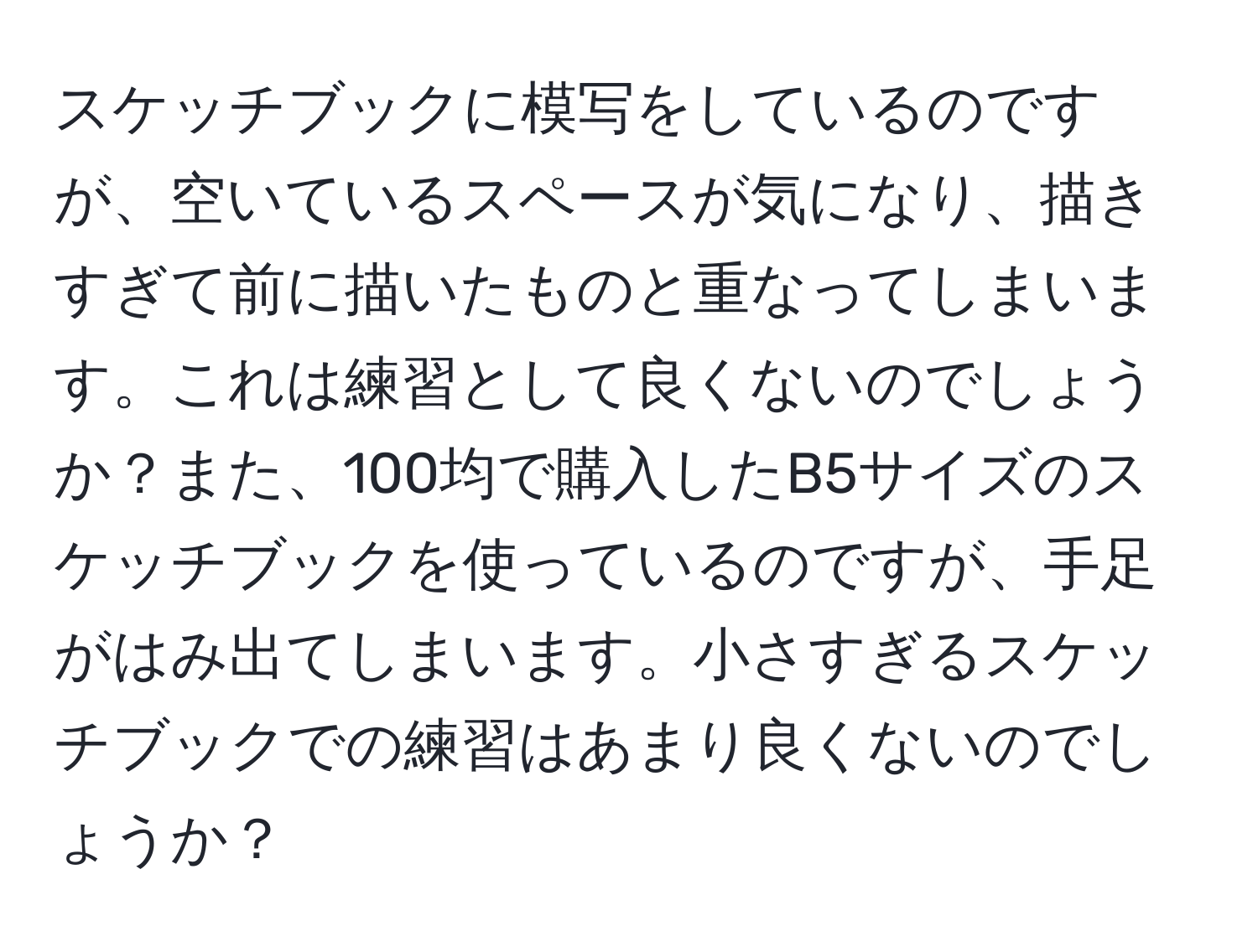 スケッチブックに模写をしているのですが、空いているスペースが気になり、描きすぎて前に描いたものと重なってしまいます。これは練習として良くないのでしょうか？また、100均で購入したB5サイズのスケッチブックを使っているのですが、手足がはみ出てしまいます。小さすぎるスケッチブックでの練習はあまり良くないのでしょうか？