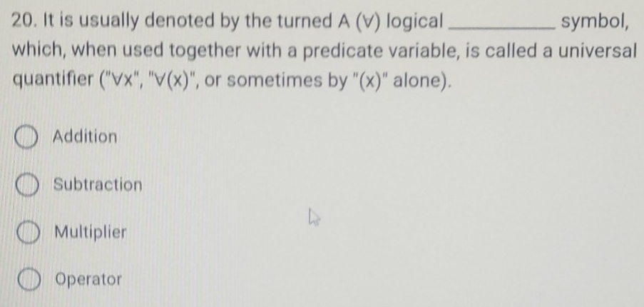 It is usually denoted by the turned A (v) logical _symbol,
which, when used together with a predicate variable, is called a universal
quantifier (''VX'',''V(x) ", or sometimes by '(x)" alone).
Addition
Subtraction
Multiplier
Operator