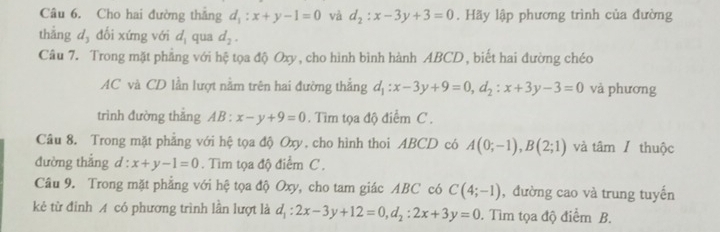 Cho hai đường thăng d_1:x+y-1=0 và d_2:x-3y+3=0. Hãy lập phương trình của đường 
thẳng d,dối xứng với d_1 qua d_2. 
Câu 7. Trong mặt phẳng với hệ tọa độ Oxy, cho hình bình hành ABCD, biết hai đường chéo
AC và CD lần lượt nằm trên hai đường thắng d_1:x-3y+9=0, d_2 : x+3y-3=0 và phương 
trình đường thǎng AB:x-y+9=0. Tìm tọa độ điểm C. 
Câu 8. Trong mặt phẳng với hệ tọa độ Oxy, cho hình thoi ABCD có A(0;-1), B(2;1) và tâm / thuộc 
đường thắng d:x+y-1=0. Tìm tọa độ điểm C. 
Câu 9. Trong mặt phẳng với hệ tọa độ Oxy, cho tam giác ABC có C(4;-1) , đường cao và trung tuyến 
kẻ từ đỉnh A có phương trình lần lượt là d_1:2x-3y+12=0, d_2:2x+3y=0. Tìm tọa độ điểm B.