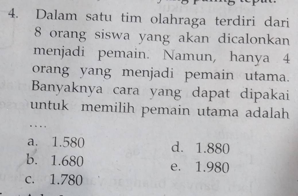 Dalam satu tim olahraga terdiri dari
8 orang siswa yang akan dicalonkan
menjadi pemain. Namun, hanya . 4
orang yang menjadi pemain utama.
Banyaknya cara yang dapat dipakai
untuk memilih pemain utama adalah
a. 1.580 d. 1.880
b. 1.680
e. 1.980
c. 1.780