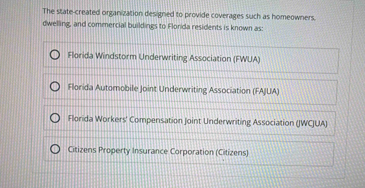 The state-created organization designed to provide coverages such as homeowners,
dwelling, and commercial buildings to Florida residents is known as:
Florida Windstorm Underwriting Association (FWUA)
Florida Automobile Joint Underwriting Association (FAJUA)
Florida Workers’ Compensation Joint Underwriting Association (JWCJUA)
Citizens Property Insurance Corporation (Citizens)