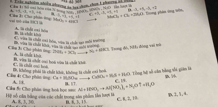 Mã đê 301
1. Trắc nghiêm nhiều phương án lưa chọn, chọn 1 phương án qua
lần lượt là ,+5,-3,+2
Câu 1: Số oxi hóa của N trong N
D. -3
A. +5, -3, +3, +4. NH_3,HNO_2,HNO_3,N_2O C. +3,-3,+5,+1 MnCl_2+Cl_2+2H_2O. Trong phản ứng trên,
B. -3, +3
Câu 2: Cho phản ứng: ,+5,+1
vai trò của HCl là MnO_2+4HCl
A. là chất oxi hóa
B. là chất khử
C. vừa là chất oxi hóa, vừa là chất tạo môi trường
D. vừa là chất khử, vừa là chất tạo môi trường.
Câu 3: Cho phản ứng: 2NH_3+3Cl_2to N_2+6HCl. Trong đó, NH_3 đóng vai trò
A. là chất khử.
B. vừa là chất oxi hoá vừa là chất khử.
C. là chất oxi hoá.
D. không phải là chất khử, không là chất oxi hoá.
Câu 4: Cho phản ứng: Ca+H_2SO_4d CaSO_4+H_2S+H_2O 1. Tổng hệ số cân bằng tối giản là
A. 18. B. 17.
C. 19. D. 16.
Câu 5: Cho phản ứng hoá học sau: Al+HNO_3to Al(NO_3)_3+N_2Ouparrow +H_2O
Hệ số cân bằng của các chất trong sản phẩm lần lượt là
C. 8, 2, 10. D. 2, 1, 4.
A. 8,3, 30. B. 8, 3, 15.