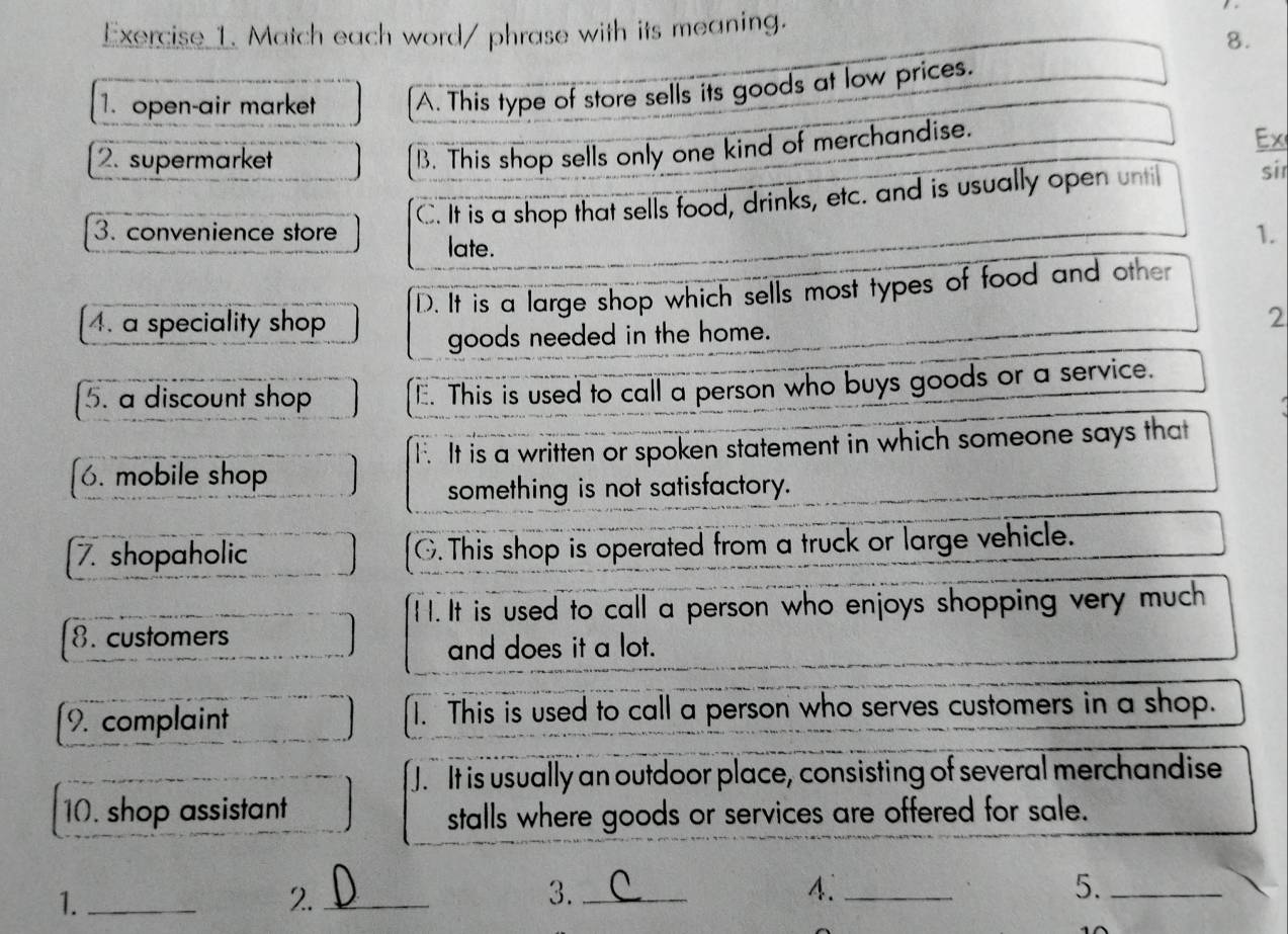 Match each word/ phrase with its meaning.
8.
1. open-air market A. This type of store sells its goods at low prices.
Ex
2. supermarket
B. This shop sells only one kind of merchandise.
C. It is a shop that sells food, drinks, etc. and is usually open unti sir
3. convenience store 1.
late.
4. a speciality shop D. It is a large shop which sells most types of food and other
goods needed in the home. 2
5. a discount shop E. This is used to call a person who buys goods or a service.
T. It is a written or spoken statement in which someone says that
6. mobile shop
something is not satisfactory.
7. shopaholic G.This shop is operated from a truck or large vehicle.
I I. It is used to call a person who enjoys shopping very much
8. customers
and does it a lot.
9. complaint 1. This is used to call a person who serves customers in a shop.
J. It is usually an outdoor place, consisting of several merchandise
10. shop assistant stalls where goods or services are offered for sale.
1._
2._
3._
4._
5._