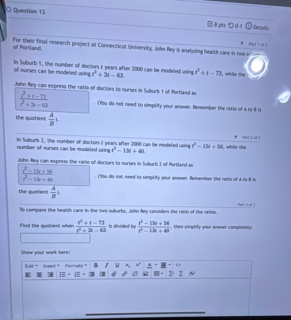 つ 0-1 Details 
Part 1 of 3 
For their final research project at Connecticut University, John Rey is analyzing health care in two suburbs of Portland. 
In Suburb 1, the number of doctors t years after 2000 can be modeled using t^2+t-72 , while the nud 
of nurses can be modeled using t^2+2t-63. 
John Rey can express the ratio of doctors to nurses in Suburb 1 of Portland as
 (t^2+t-72)/t^2+2t-63 . (You do not need to simplify your answer, Remember the ratio of A to B is 
the quotient  A/B ). 
Part 2 of 3 
In Suburb 2, the number of doctors t years after 2000 can be modeled using t^2-15t+56 , while the 
number of nurses can be modeled using t^2-13t+40. 
John Rey can express the ratio of doctors to nurses in Suburb 2 of Portland as
 (t^2-15t+56)/t^2-13t+40 . (You do not need to simplify your answer. Remember the ratio of A to B is 
the quotient  A/B ). 
Part 3 of 3 
To compare the health care in the two suburbs, John Rey considers the ratio of the ratios. 
Find the quotient when  (t^2+t-72)/t^2+2t-63  is divided by  (t^2-15t+56)/t^2-13t+40  , then simplify your answer completely: 
Show your work here: 
Edit Insert Formats B I u x_2 A < >
