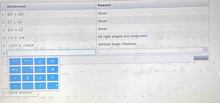 Statement Reason 
1 overline WY⊥ overline WX
Given 
2 overline VY⊥ overline VX
Given 
3 overline WZ≌ overline VZ
Given 
4 ∠ V≌ ∠ W All right angles are congruent 
5 ∠ VZY≌ ∠ WZX
Vertical Angle Theorem 
6 
Add line 
— ← L ^ 
m∠ 。 = ≈ 
~ ⊥ + 
- 1 2 
Save answer