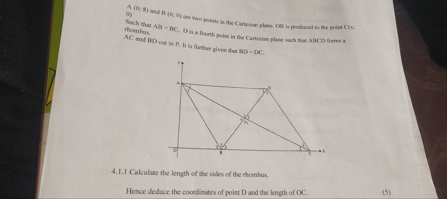 A (0;8) and B(6;0) are two points in the Cartesian plane. OB is produced to the point C(x;
Such that 
rhombus. AB=BC. D is a fourth point in the Cartesian plane such that ABCD forms a
AC and BD cut in P. It is further given that BD=DC. 
4.1.1 Calculate the length of the sides of the rhombus. 
Hence deduce the coordinates of point D and the length of OC. (5)