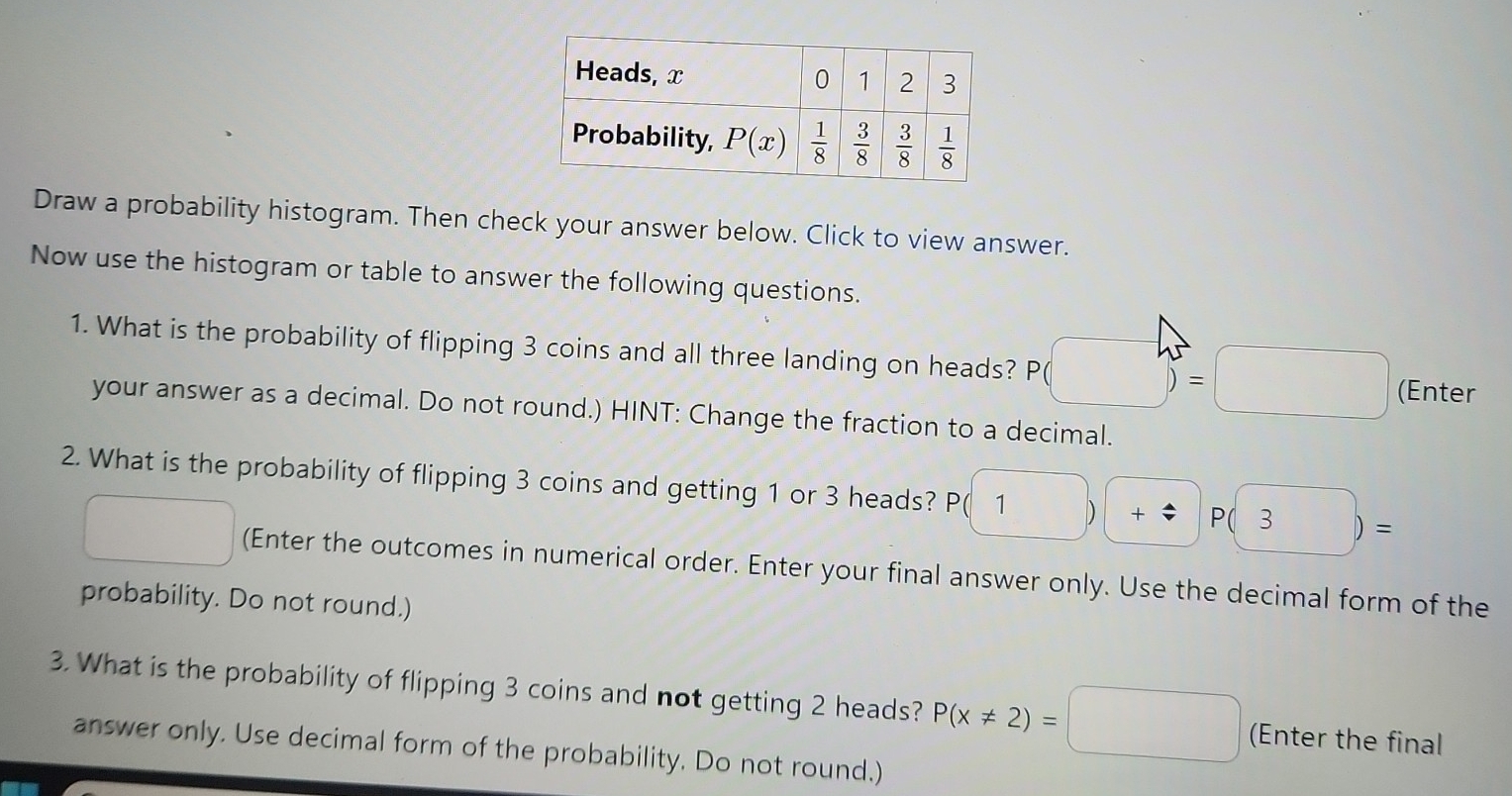 Draw a probability histogram. Then check your answer below. Click to view answer.
Now use the histogram or table to answer the following questions.
1. What is the probability of flipping 3 coins and all three landing on heads? P(□ )=□ (Enter
your answer as a decimal. Do not round.) HINT: Change the fraction to a decimal.
2. What is the probability of flipping 3 coins and getting 1 or 3 heads? P(1)+:3P(3)=
□ (Enter the outcomes in numerical order. Enter your final answer only. Use the decimal form of the
probability. Do not round.)
3. What is the probability of flipping 3 coins and not getting 2 heads? P(x!= 2)=□ (Enter the final
answer only. Use decimal form of the probability. Do not round.)