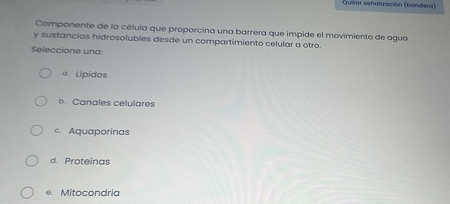 Quitar señalización (bandera)
Componente de la célula que proporcina una barrera que impide el movimiento de agua
y sustancias hidrosolubles desde un compartimiento celular a otro.
Seleccione una:
a. Lípidos
b. Canales celulares
c. Aquaporinas
d. Proteínas
e. Mitocondria