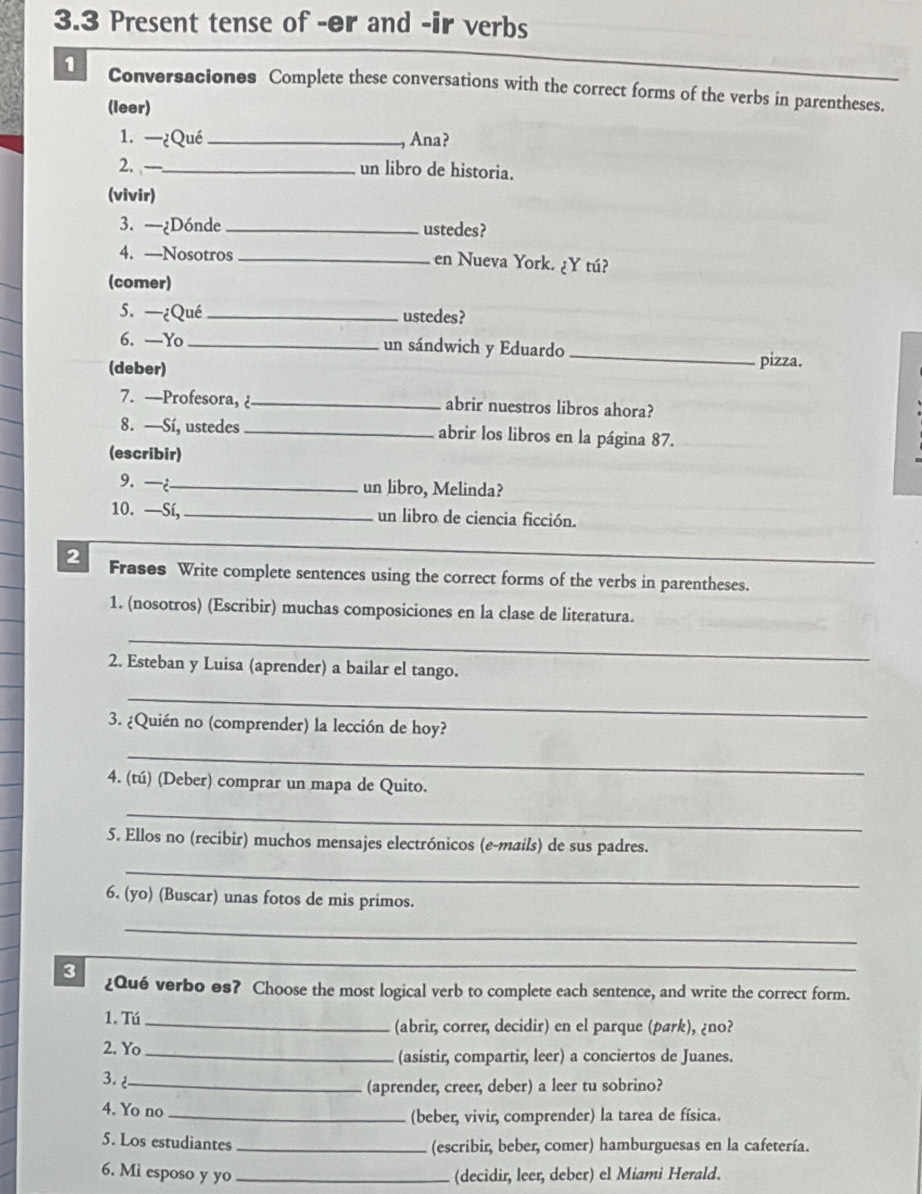 3.3 Present tense of -ør and -ir verbs
1 Conversaciones Complete these conversations with the correct forms of the verbs in parentheses.
(leer)
1. —¿Qué _Ana?
2. —_ un libro de historia.
(vivir)
3. —¿D6nde_ ustedes?
4. —Nosotros _en Nueva York. ¿Y tú?
(comer)
5. —¿Qué _ustedes?
6. —Yo _un sándwich y Eduardo _pizza.
(deber)
7. —Profesora, _abrir nuestros libros ahora?
8. —Sí, ustedes _abrir los libros en la página 87.
(escribir)
9.¿_ un libro, Melinda?
10. —Sí, _un libro de ciencia ficción.
2 Frases Write complete sentences using the correct forms of the verbs in parentheses.
1. (nosotros) (Escribir) muchas composiciones en la clase de literatura.
_
2. Esteban y Luisa (aprender) a bailar el tango.
_
3. ¿Quién no (comprender) la lección de hoy?
_
4. (tú) (Deber) comprar un mapa de Quito.
_
5. Ellos no (recibir) muchos mensajes electrónicos (e-mails) de sus padres.
_
6. (yo) (Buscar) unas fotos de mis primos.
_
_
3 ¿Qué verbo es? Choose the most logical verb to complete each sentence, and write the correct form.
1. Tú_ (abrir, correr, decidir) en el parque (pærk), ¿no?
2. Yo_ (asistir, compartir, leer) a conciertos de Juanes.
3 _
(aprender, creer, deber) a leer tu sobrino?
4. Yo no _(beber, vivir, comprender) la tarea de física.
5. Los estudiantes_ (escribir, beber, comer) hamburguesas en la cafetería.
6. Mi esposo y yo _(decidir, leer, deber) el Miami Herald.