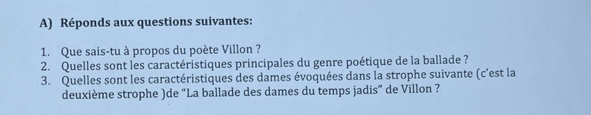 Réponds aux questions suivantes: 
1. Que sais-tu à propos du poète Villon ? 
2. Quelles sont les caractéristiques principales du genre poétique de la ballade ? 
3. Quelles sont les caractéristiques des dames évoquées dans la strophe suivante (c’est la 
deuxième strophe )de “La ballade des dames du temps jadis” de Villon ?