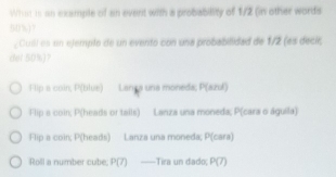 What is an example of an event with a probability of 1/2 (in other words
50%)?
, Cuill es un ejemplo de un evento con una probabilidad de 1/2 (es decir,
del 50%)?
Flip a coin; P(blue) Langa una moneda; P(azul)
Flip a coin; P(heads or tails) Lanza una moneda; P(cara o águila)
Flip a coin; P(heads) Lanza una moneda; P(cara)
Roll a number cube; P(7) ——Tira un dado; P(7)