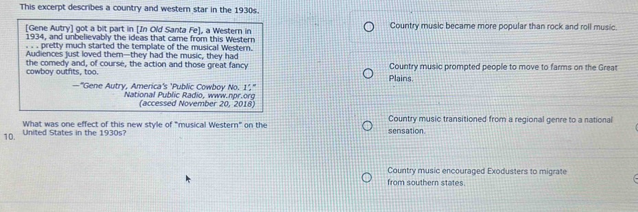 This excerpt describes a country and western star in the 1930s.
[Gene Autry] got a bit part in [In Old Santa Fe], a Western in Country music became more popular than rock and roll music.
1934, and unbelievably the ideas that came from this Western
. . . pretty much started the template of the musical Western.
Audiences just loved them—they had the music, they had
the comedy and, of course, the action and those great fancy Country music prompted people to move to farms on the Great
cowboy outfits, too.
Plains.
—“Gene Autry, America’s ‘Public Cowboy No. 1’,”
National Public Radio, www.npr.org
(accessed November 20, 2018)
What was one effect of this new style of "musical Western” on the
Country music transitioned from a regional genre to a national
10.
United States in the 1930s? sensation.
Country music encouraged Exodusters to migrate
from southern states.