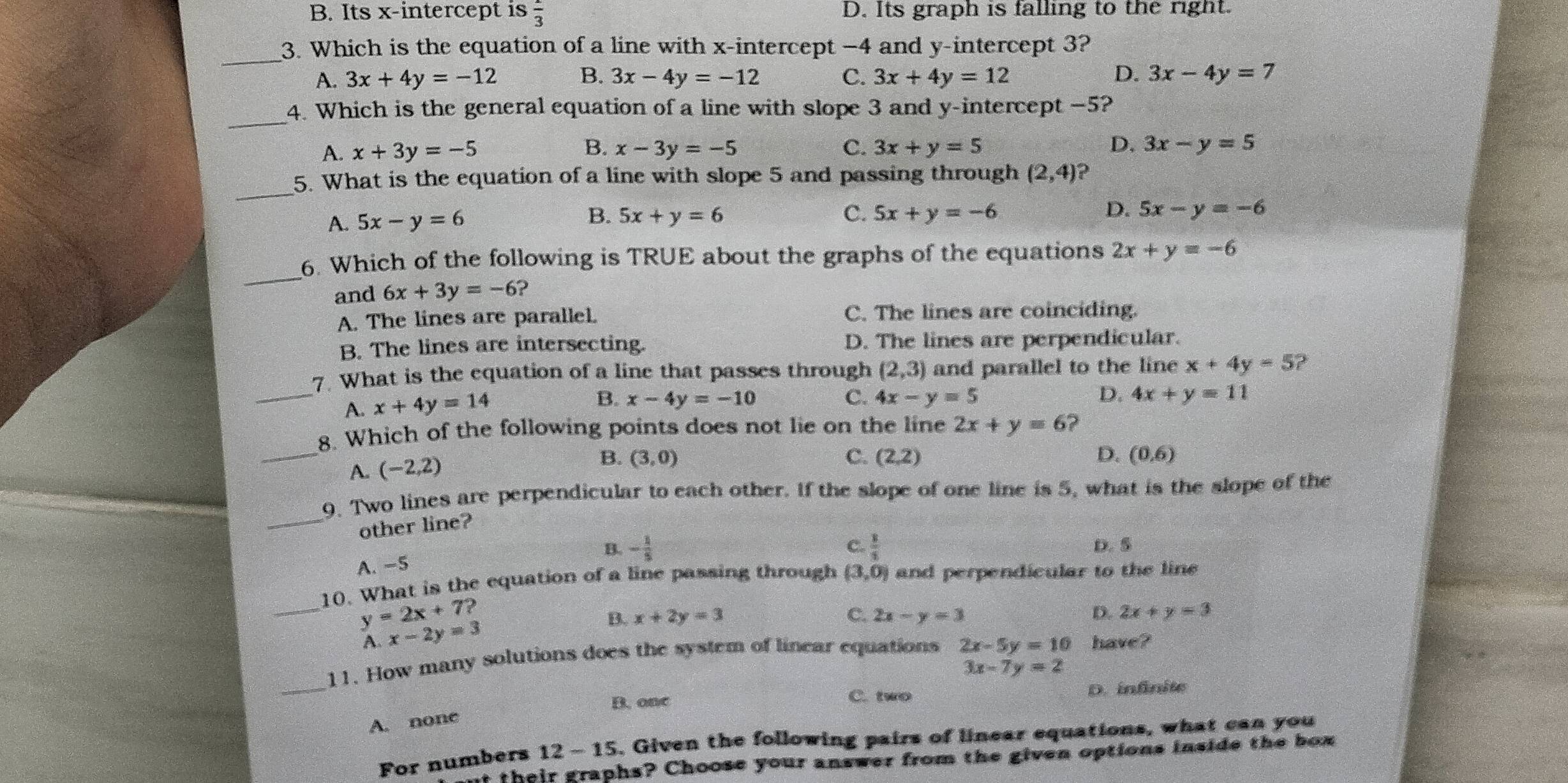 B. Its x-intercept is  1/3  D. Its graph is falling to the right.
_
3. Which is the equation of a line with x-intercept −4 and y-intercept 3?
A. 3x+4y=-12 B. 3x-4y=-12 C. 3x+4y=12 D. 3x-4y=7
_
4. Which is the general equation of a line with slope 3 and y-intercept −5?
A. x+3y=-5 B. x-3y=-5 C. 3x+y=5 D. 3x-y=5
_
5. What is the equation of a line with slope 5 and passing through (2,4) 2
B.
A. 5x-y=6 5x+y=6 C. 5x+y=-6 D. 5x-y=-6
_
6. Which of the following is TRUE about the graphs of the equations 2x+y=-6
and 6x+3y=-6 2
A. The lines are parallel. C. The lines are coinciding.
B. The lines are intersecting. D. The lines are perpendicular.
7. What is the equation of a line that passes through (2,3) and parallel to the line x+4y=5
_A. x+4y=14
B. x-4y=-10 C. 4x-y=5 D. 4x+y=11
_
8. Which of the following points does not lie on the line 2x+y=6 ?
A. (-2,2)
B. (3,0) C. (2,2) D. (0,6)
9. Two lines are perpendicular to each other. If the slope of one line is 5, what is the slope of the
_other line?
A. -5 B. - 1/5 
C.  8/5  D. 5
10. What is the equation of a line passing through (3,0) and perpendicular to the line 
_ y=2x+7?
B. x+2y=3 C. 2x-y=3 D. 2x+y=3
A. x-2y=3
_
11. How many solutions does the system of linear equations 2x-5y=10 have?
3x-7y=2
B. one C. two D. infinite
A. none
For numbers 12 - 15. Given the following pairs of linear equations, what can you
r their graphs? Choose your answer from the given options inside the box