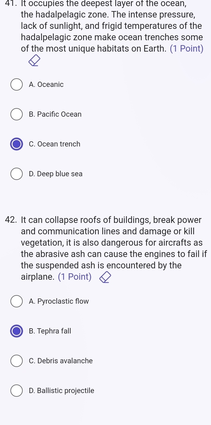 It occupies the deepest layer of the ocean,
the hadalpelagic zone. The intense pressure,
lack of sunlight, and frigid temperatures of the
hadalpelagic zone make ocean trenches some
of the most unique habitats on Earth. (1 Point)
A. Oceanic
B. Pacific Ocean
C. Ocean trench
D. Deep blue sea
42. It can collapse roofs of buildings, break power
and communication lines and damage or kill
vegetation, it is also dangerous for aircrafts as
the abrasive ash can cause the engines to fail if
the suspended ash is encountered by the
airplane. (1 Point)
A. Pyroclastic flow
B. Tephra fall
C. Debris avalanche
D. Ballistic projectile