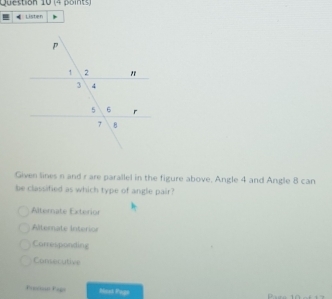 Listen
Given lines n and r are parallel in the figure above, Angle 4 and Angle 8 can
be classified as which type of angle pair?
Alternate Exterion
Alternate Interior
Carresponding
Consecutive
Prnto Pags Nash Page