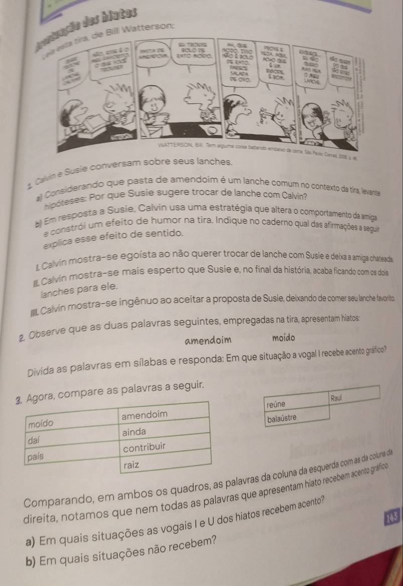 Calvin e Su
a) Consiiderando que pasta de amendoim é um lanche comum no contexto da tira, levante
hipóteses: Por que Susie sugere trocar de lanche com Calvin?
) Em resposta a Susie, Calvin usa uma estratégia que altera o comportamento da amiga
e constrói um efeito de humor na tira. Indique no caderno qual das afirmações a seguira
explica esse efeito de sentido.
I., Calvin mostra-se egoísta ao não querer trocar de lanche com Susie e deixa a amiga chateada.
II. Calvín mostra-se mais esperto que Susie e, no final da história, acaba ficando com os dois
lanches para ele.
IIL Calvin mostra-se ingênuo ao aceitar a proposta de Susie, deixando de comer seu lanche favorito
2, Observe que as duas palavras seguintes, empregadas na tira, apresentam hiatos:
amendoim moído
Divida as palavras em sílabas e responda: Em que situação a vogal I recebe acento gráfico?
ompare as palavras a seguir.
reúne
Raul
balaústre
Comparando, em ambos os quadros, as palavras da coluna da esquerda com as da coluna de
direíta, notamos que nem todas as palavras que apresentam hiato recebem acento gráfico
143
a) Em quais situações as vogais I e U dos hiatos recebem acento?
b) Em quais situações não recebem?