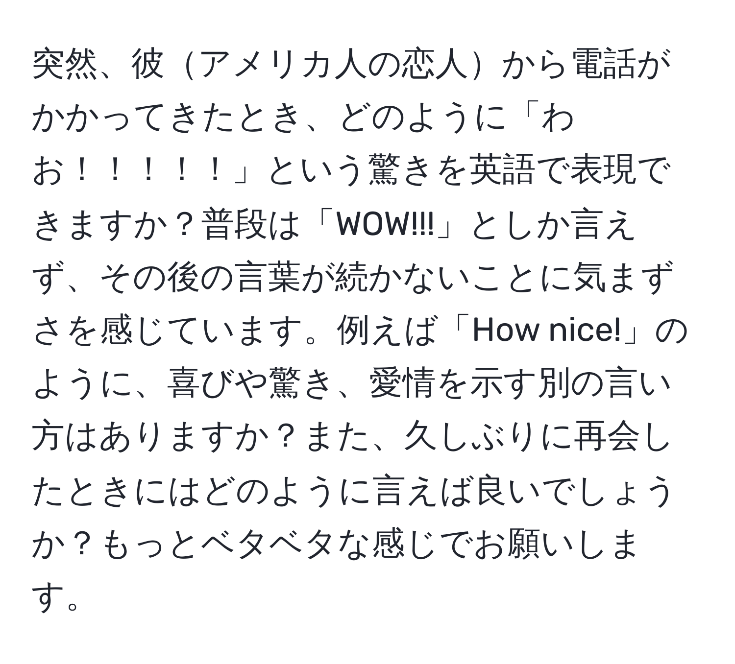 突然、彼アメリカ人の恋人から電話がかかってきたとき、どのように「わお！！！！！」という驚きを英語で表現できますか？普段は「WOW!!!」としか言えず、その後の言葉が続かないことに気まずさを感じています。例えば「How nice!」のように、喜びや驚き、愛情を示す別の言い方はありますか？また、久しぶりに再会したときにはどのように言えば良いでしょうか？もっとベタベタな感じでお願いします。