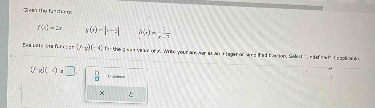 Given the functions:
f(x)=2x g(x)=|x+5| h(x)= 1/x-7 
Evaluate the function (f· g)(-4) for the given value of x. Write your answer as an integer or simplified fraction. Select "Undefined" if applicable.
(f· g)(-4) is □.  □ /□   Undefined
×