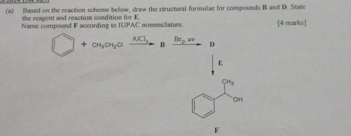 Based on the reaction scheme below, draw the structural formulae for compounds B and D. State 
the reagent and reaction condition for E
Name compound F according to IUPAC nomenclature. [4 marks]
□ +CH_3CH_2Clxrightarrow AlCl_3Bxrightarrow Br_2,uv D
E
CH_3
OH
F