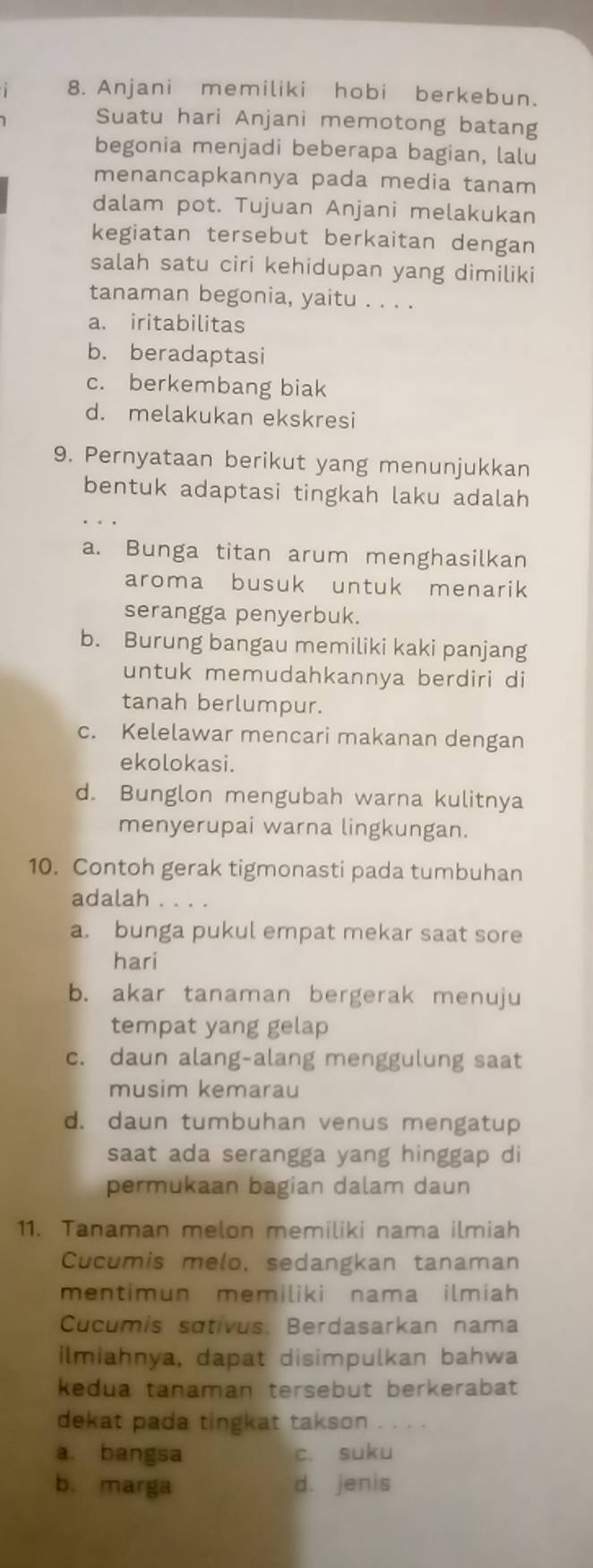 Anjani memiliki hobi berkebun.
Suatu hari Anjani memotong batang
begonia menjadi beberapa bagian, lalu
menancapkannya pada media tanam
dalam pot. Tujuan Anjani melakukan
kegiatan tersebut berkaitan dengan
salah satu ciri kehidupan yang dimiliki
tanaman begonia, yaitu . . . .
a. iritabilitas
b. beradaptasi
c. berkembang biak
d. melakukan ekskresi
9. Pernyataan berikut yang menunjukkan
bentuk adaptasi tingkah laku adalah
a. Bunga titan arum menghasilkan
aroma busuk untuk menarik
serangga penyerbuk.
b. Burung bangau memiliki kaki panjang
untuk memudahkannya berdiri di
tanah berlumpur.
c. Kelelawar mencari makanan dengan
ekolokasi.
d. Bunglon mengubah warna kulitnya
menyerupai warna lingkungan.
10. Contoh gerak tigmonasti pada tumbuhan
adalah
a. bunga pukul empat mekar saat sore
hari
b. akar tanaman bergerak menuju
tempat yang gelap
c. daun alang-alang menggulung saat
musim kemarau
d. daun tumbuhan venus mengatup
saat ada serangga yang hinggap di
permukaan bagian dalam daun
11. Tanaman melon memiliki nama ilmiah
Cucumis melo, sedangkan tanaman
mentimun memiliki nama ilmiah
Cucumis sɑtivus, Berdasarkan nama
ilmiahnya, dapat disimpulkan bahwa
kedua tanaman tersebut berkerabat
dekat pada tingkat takson ....
a. bangsa c. suku
b. marga d. jenis