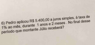 Pedro aplicou R$ 5.400,00 a juros simples, à taxa de
1% ao mês, durante 1 anos e 2 meses . No final desse 
período que montante Júlio receberá?