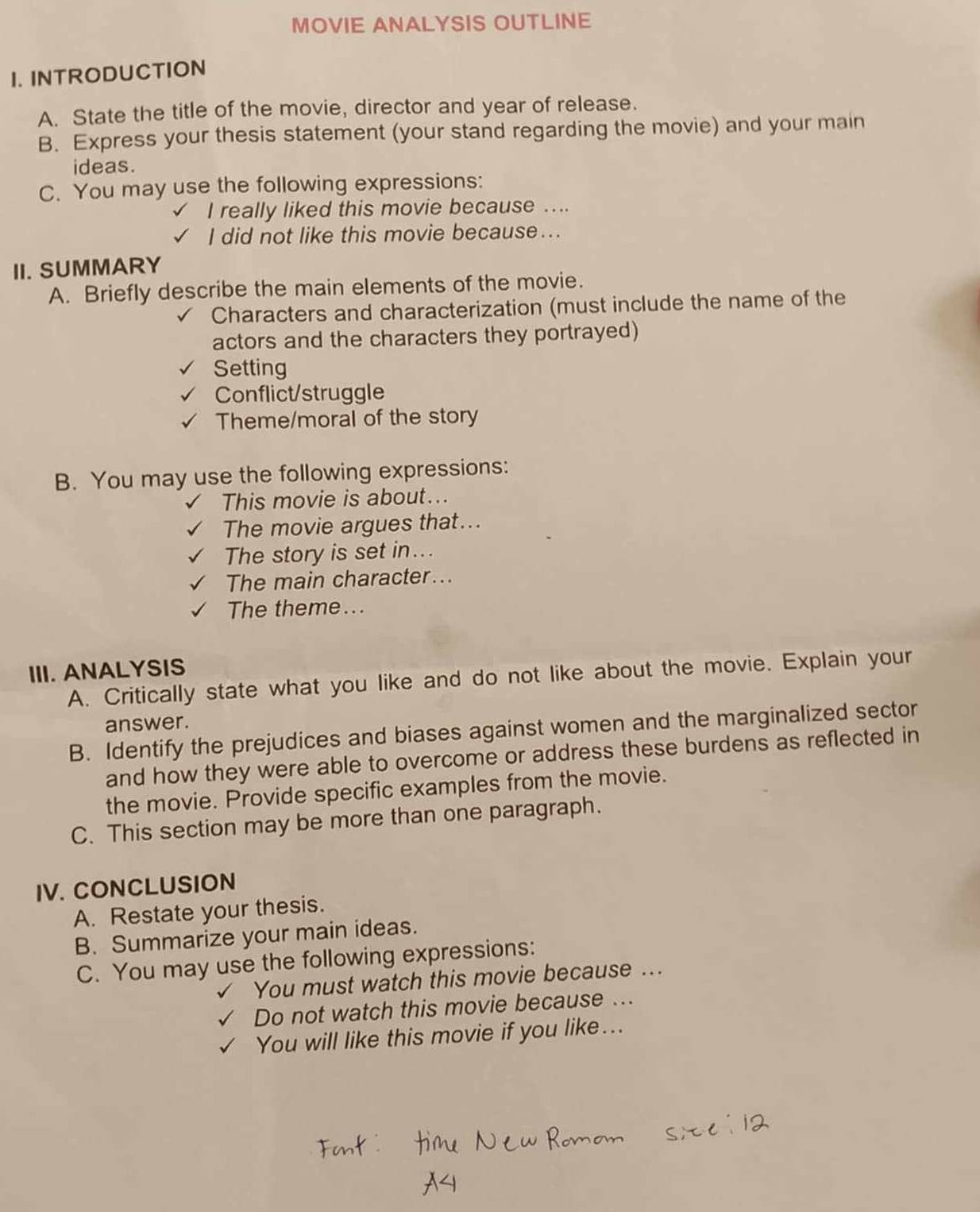 MOVIE ANALYSIS OUTLINE 
I. INTRODUCTION 
A. State the title of the movie, director and year of release. 
B. Express your thesis statement (your stand regarding the movie) and your main 
ideas. 
C. You may use the following expressions: 
I really liked this movie because .... 
I did not like this movie because... 
II. SUMMARY 
A. Briefly describe the main elements of the movie. 
Characters and characterization (must include the name of the 
actors and the characters they portrayed) 
Setting 
Conflict/struggle 
Theme/moral of the story 
B. You may use the following expressions: 
This movie is about... 
The movie argues that... 
The story is set in.. 
The main character... 
The theme... 
III. ANALYSIS 
A. Critically state what you like and do not like about the movie. Explain your 
answer. 
B. Identify the prejudices and biases against women and the marginalized sector 
and how they were able to overcome or address these burdens as reflected in 
the movie. Provide specific examples from the movie. 
C. This section may be more than one paragraph. 
IV. CONCLUSION 
A. Restate your thesis. 
B. Summarize your main ideas. 
C. You may use the following expressions: 
You must watch this movie because ... 
Do not watch this movie because ... 
You will like this movie if you like...