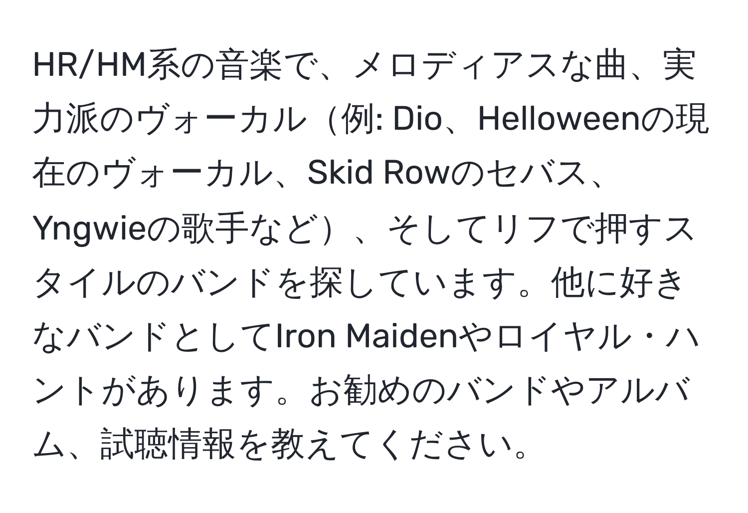 HR/HM系の音楽で、メロディアスな曲、実力派のヴォーカル例: Dio、Helloweenの現在のヴォーカル、Skid Rowのセバス、Yngwieの歌手など、そしてリフで押すスタイルのバンドを探しています。他に好きなバンドとしてIron Maidenやロイヤル・ハントがあります。お勧めのバンドやアルバム、試聴情報を教えてください。