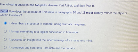 The following question has two parts. Answer Part A first, and then Part B.
Part A How does the account of Fortunato in paragraphs 10 and 11 most clearly reflect the style of
Gothic literature?
It describes a character in torment, using dramatic language.
It brings everything to a logical conclusion in time order.
It presents an insight into the inner workings of a character's mind.
It compares and contrasts Fortunato and the narrator.