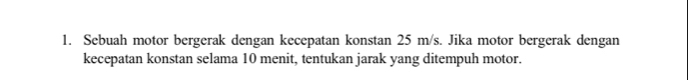 Sebuah motor bergerak dengan kecepatan konstan 25 m/s. Jika motor bergerak dengan 
kecepatan konstan selama 10 menit, tentukan jarak yang ditempuh motor.