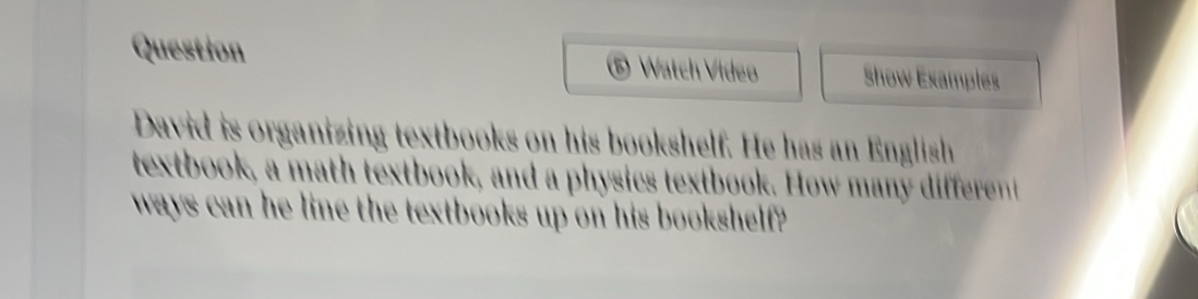 Question Watch Vídeo Show Examples 
5 
David is organizing textbooks on his bookshelf. He has an English 
textbook, a math textbook, and a physics textbook. How many different 
ways can he line the textbooks up on his bookshelf?