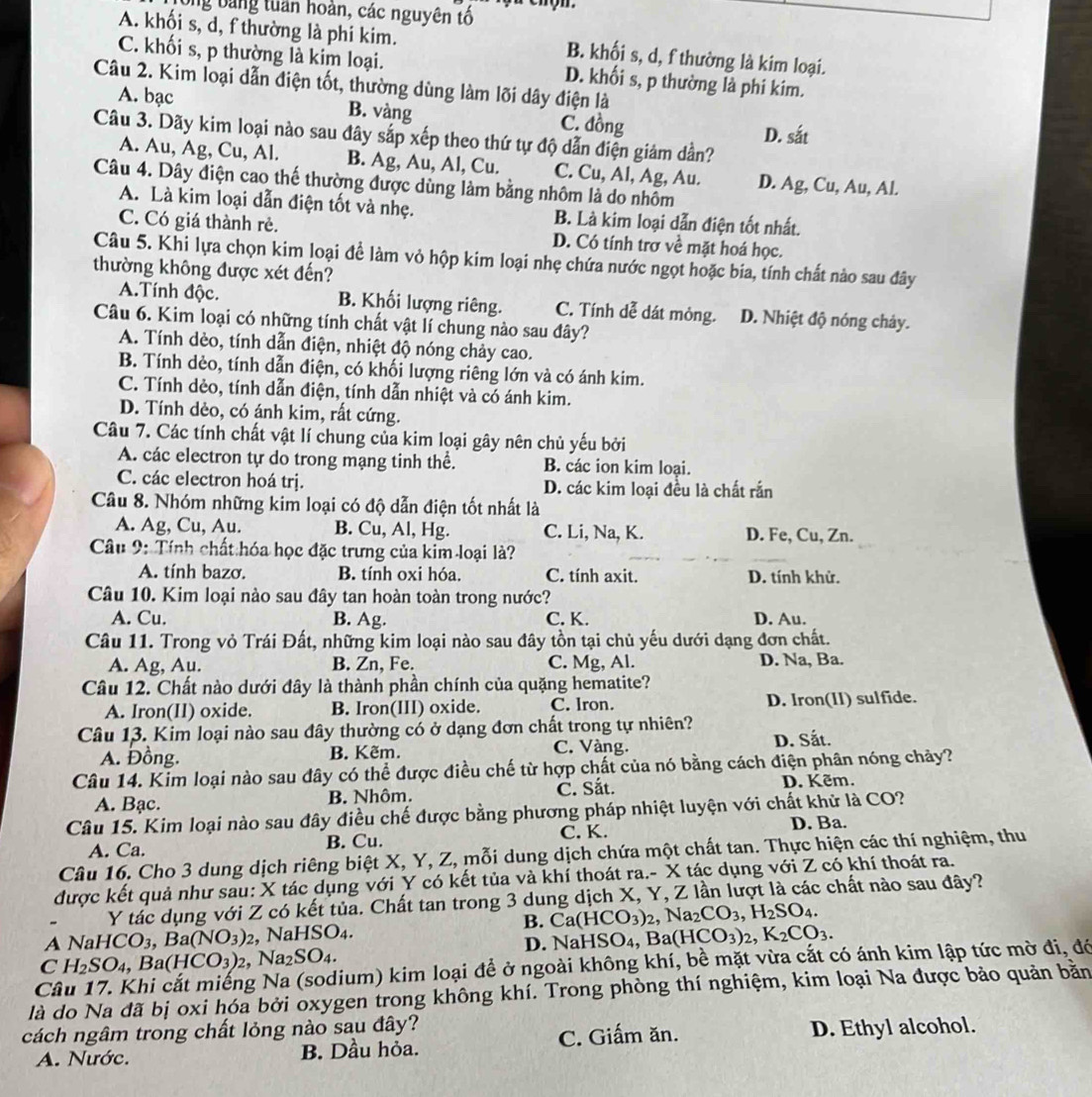 Ông bảng tuần hoàn, các nguyên tố
A. khối s, d, f thường là phi kim. B. khối s, d, f thường là kim loại.
C. khối s, p thường là kim loại. D. khối s, p thường là phi kim.
Câu 2. Kim loại dẫn điện tốt, thường dùng làm lõi dây điện là
A. bạc B. vàng C. đồng
D. sắt
Câu 3. Dãy kim loại nào sau đây sắp xếp theo thứ tự độ dẫn điện giảm dần?
A. Au, Ag, Cu, Al. B. Ag, Au, Al, Cu. C. Cu, Al, Ag, Au. D. Ag, Cu, Au, Al.
Câu 4. Dây điện cao thế thường được dùng làm bằng nhôm là do nhôm
A. Là kim loại dẫn điện tốt và nhẹ. B. Là kim loại dẫn điện tốt nhất.
C. Có giá thành rẻ. D. Có tính trợ về mặt hoá học.
Câu 5. Khi lựa chọn kim loại đề làm vỏ hộp kim loại nhẹ chứa nước ngọt hoặc bía, tính chất nào sau đây
thường không được xét đến?
A.Tính độc. B. Khối lượng riêng. C. Tính dễ dát mỏng. D. Nhiệt độ nóng chảy.
Câu 6. Kim loại có những tính chất vật lí chung nào sau đây?
A. Tính dèo, tính dẫn điện, nhiệt độ nóng chảy cao.
B. Tính dẻo, tính dẫn điện, có khối lượng riêng lớn và có ánh kim.
C. Tính dẻo, tính dẫn điện, tính dẫn nhiệt và có ánh kim.
D. Tính dẻo, có ánh kim, rất cứng.
Câu 7. Các tính chất vật lí chung của kim loại gây nên chủ yếu bởi
A. các electron tự do trong mạng tinh thể. B. các ion kim loại.
C. các electron hoá trị. D. các kim loại đều là chất rắn
Câu 8. Nhóm những kim loại có độ dẫn điện tốt nhất là
A. Ag, Cu, Au. B. Cu, Al, Hg. C. Li, Na, K. D. Fe, Cu, Zn.
Câu 9: Tính chất hóa học đặc trưng của kim loại là?
A. tính bazơ. B. tính oxi hóa. C. tính axit. D. tính khử.
Câu 10. Kim loại nào sau đây tan hoàn toàn trong nước?
A. Cu. B. Ag. C. K. D. Au.
Câu 11. Trong vỏ Trái Đất, những kim loại nào sau đây tồn tại chủ yếu dưới dạng đơn chất.
A. Ag, Au. B. Zn, Fe. C. Mg, Al. D. Na, Ba.
Câu 12. Chất nào dưới đây là thành phần chính của quặng hematite?
A. Iron(II) oxide. B. Iron(III) oxide. C. Iron. D. Iron(Il) sulfide.
Câu 13. Kim loại nào sau đây thường có ở dạng đơn chất trong tự nhiên? D. Sắt.
A. Đồng. B. Kẽm. C. Vàng.
Câu 14. Kim loại nào sau đây có thể được điều chế từ hợp chất của nó bằng cách điện phân nóng chảy?
A. Bạc. B. Nhôm. C. Sắt. D. Kẽm.
Câu 15. Kim loại nào sau đây điều chế được bằng phương pháp nhiệt luyện với chất khử là CO?
A. Ca. B. Cu. C. K. D. Ba.
Câu 16. Cho 3 dung dịch riêng biệt X, Y, Z, mỗi dung dịch chứa một chất tan. Thực hiện các thí nghiệm, thu
được kết quả như sau: X tác dụng với Y có kết tủa và khí thoát ra.- X tác dụng với Z có khí thoát ra.
Y tác dụng với Z có kết tủa. Chất tan trong 3 dung dịch X, Y, Z lần lượt là các chất nào sau đây?
B.
A NaH ICO_3,Ba(NO_3)_2 , NaH SO_4 Ca(HCO_3)_2,Na_2CO_3,H_2SO_4.
C H_2SO_4, ,Ba(HCO_3)_2 ,Na_2SO_4. D. NaHSO₄, Ba( (HCO_3)_2,K_2CO_3.
Câu 17. Khi cắt miếng Na (sodium) kim loại để ở ngoài không khí, bề mặt vừa cắt có ánh kim lập tức mờ đi, đó
là do Na đã bị oxi hóa bởi oxygen trong không khí. Trong phòng thí nghiệm, kim loại Na được bảo quản băn
cách ngâm trong chất lỏng nào sau đây? D. Ethyl alcohol.
A. Nước. B. Dầu hỏa. C. Giấm ăn.