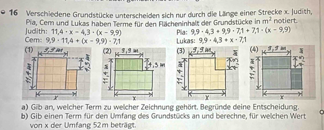 Verschiedene Grundstücke unterscheiden sich nur durch die Länge einer Strecke x. Judith, 
Pia, Cem und Lukas haben Terme für den Flächeninhalt der Grundstücke in m^2 notiert. 
Judith: 11,4· x-4,3· (x-9,9) Pia: 9,9· 4,3+9,9· 7,1+7, 1· (x-9,9)
Cem: 9,9· 11,4+(x-9,9)· 7,1 Lukas: 9,9· 4,3+x· 7,1
a) Gib an, welcher Term zu welcher Zeichnung gehört. Begründe deine Entscheidung. 
a 
b) Gib einen Term für den Umfang des Grundstücks an und berechne, für welchen Wert 
von x der Umfang 52 m beträgt.