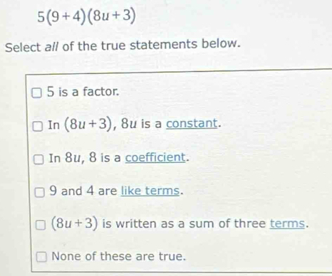 5(9+4)(8u+3)
Select al/ of the true statements below.
5 is a factor.
In (8u+3) , 8u is a constant.
In 8u, 8 is a coefficient.
9 and 4 are like terms.
(8u+3) is written as a sum of three terms.
None of these are true.