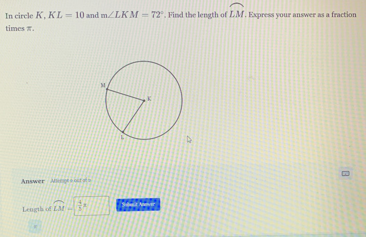 In circle K, KL=10 and m∠ LKM=72°. Find the length of widehat LM. Express your answer as a fraction 
times π. 
Answer Attempt 2 out of 2 
Length of widehat LM=  4/5 π Submit Answer
π