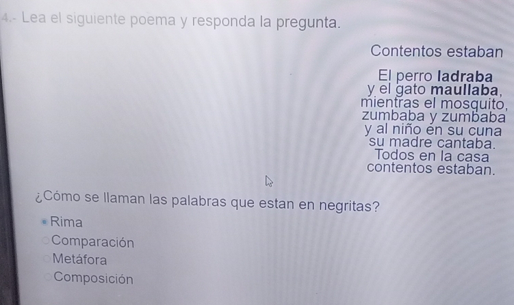 4.- Lea el siguiente poema y responda la pregunta.
Contentos estaban
El perro ladraba
y el gato maullaba,
mientras el mosquito,
zumbaba y zumbaba
y al niño én su cuna
su madre cantaba.
Todos en la casa
contentos estaban.
¿Cómo se llaman las palabras que estan en negritas?
Rima
Comparación
Metáfora
Composición