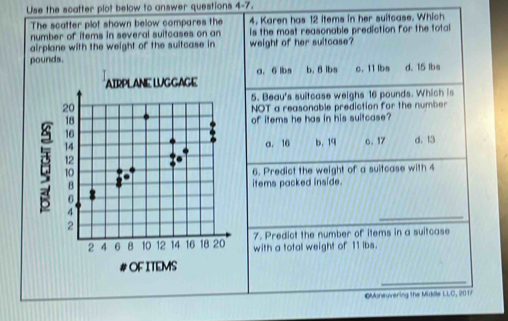 Use the scatter plot below to answer questions 4-7, 
The scatter plot shown below compares the 4. Karen has 12 items in her suitcase. Which
number of items in several suitcases on an is the most reasonable prediction for the total
airplane with the weight of the suitcase in weight of her sultcase?
pounds. b. 8 lbs c. 11 lbs d. 15 lbs
a. 6 lbs
5. Beau's sultcase weighs 16 pounds. Which is
NOT a reasonable prediction for the number
of items he has in his suitcase?
a. 16 b. 19 c. 17 d. 13
6. Predict the weight of a suitcase with 4
items packed inside.
7. Predict the number of items in a suitcase
with a total weight of 11 lbs.
Moneuvering the Midile LLO, 201/